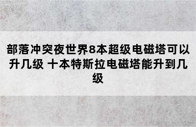 部落冲突夜世界8本超级电磁塔可以升几级 十本特斯拉电磁塔能升到几级